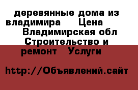 деревянные дома из владимира.  › Цена ­ 1 800 - Владимирская обл. Строительство и ремонт » Услуги   